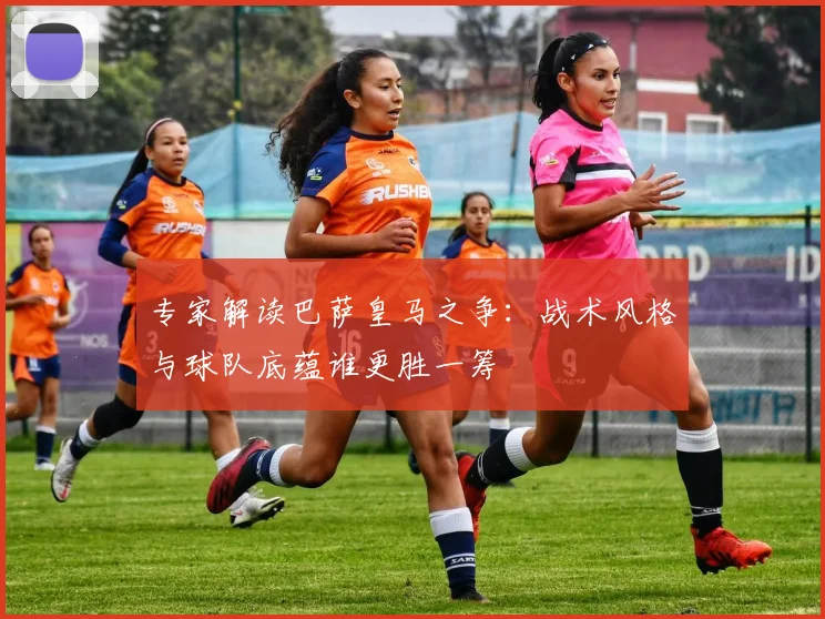 专家解读巴萨皇马之争：战术风格与球队底蕴谁更胜一筹