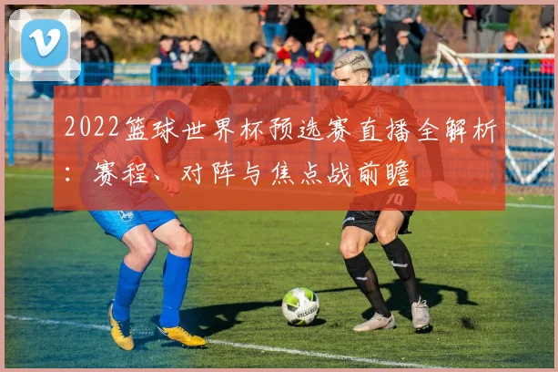 2022篮球世界杯预选赛直播全解析：赛程、对阵与焦点战前瞻