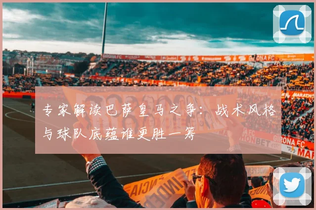 专家解读巴萨皇马之争：战术风格与球队底蕴谁更胜一筹