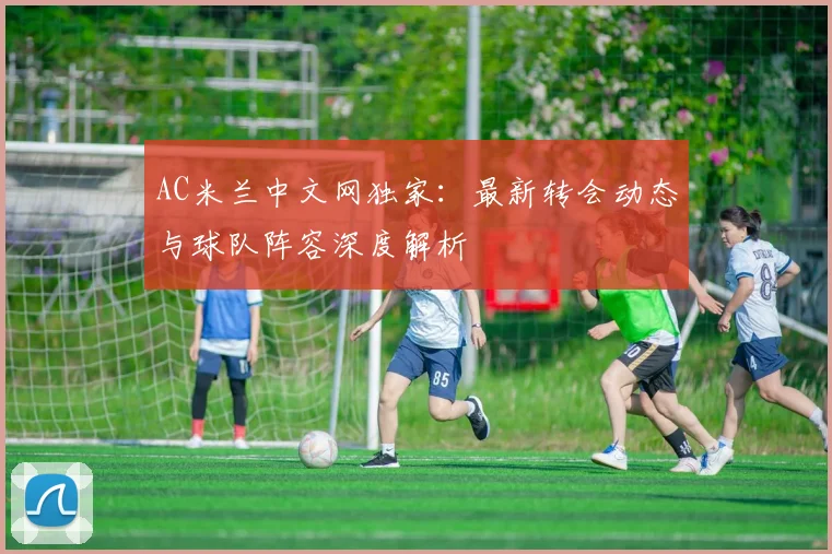 AC米兰中文网独家：最新转会动态与球队阵容深度解析