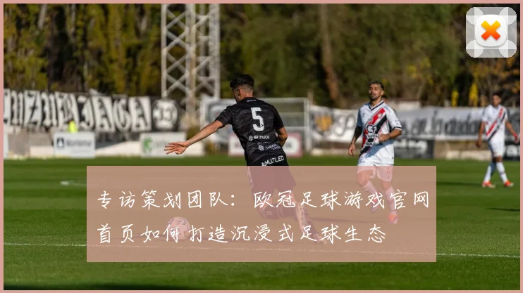 专访策划团队：欧冠足球游戏官网首页如何打造沉浸式足球生态