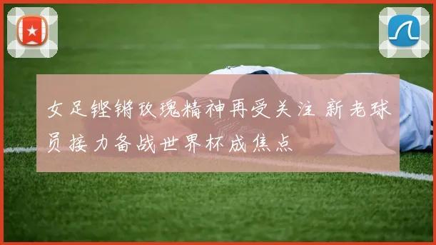 女足铿锵玫瑰精神再受关注 新老球员接力备战世界杯成焦点