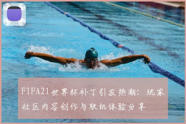 FIFA21世界杯补丁引发热潮：玩家社区内容创作与联机体验分享