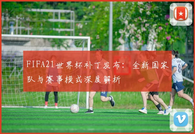 FIFA21世界杯补丁发布：全新国家队与赛事模式深度解析
