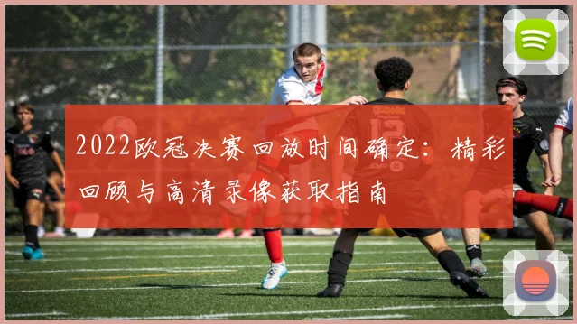 2022欧冠决赛回放时间确定：精彩回顾与高清录像获取指南