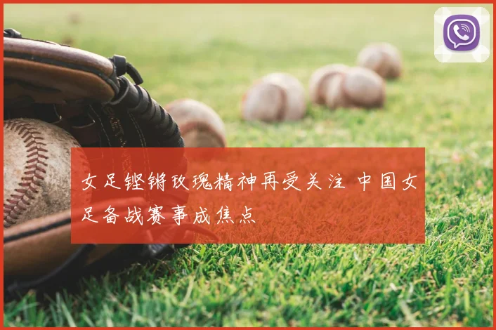 女足铿锵玫瑰精神再受关注 中国女足备战赛事成焦点