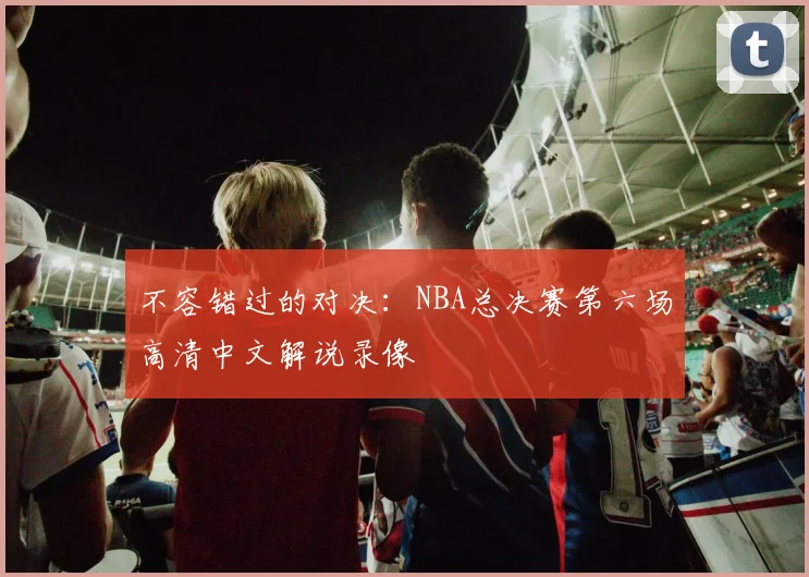 不容错过的对决：NBA总决赛第六场高清中文解说录像