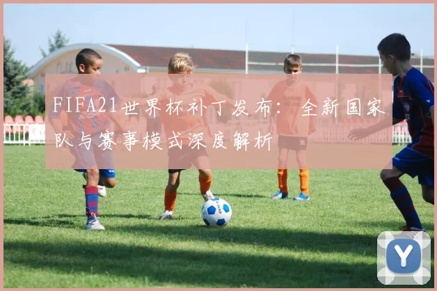 FIFA21世界杯补丁发布：全新国家队与赛事模式深度解析
